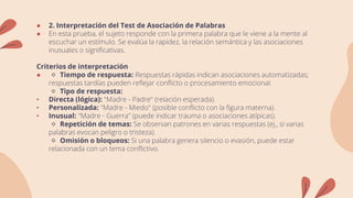● 2. Interpretación del Test de Asociación de Palabras
● En esta prueba, el sujeto responde con la primera palabra que le viene a la mente al
escuchar un estímulo. Se evalúa la rapidez, la relación semántica y las asociaciones
inusuales o significativas.
Criterios de interpretación
● 🔹 Tiempo de respuesta: Respuestas rápidas indican asociaciones automatizadas;
respuestas tardías pueden reflejar conflicto o procesamiento emocional.
🔹 Tipo de respuesta:
• Directa (lógica): "Madre - Padre" (relación esperada).
• Personalizada: "Madre - Miedo" (posible conflicto con la figura materna).
• Inusual: "Madre - Guerra" (puede indicar trauma o asociaciones atípicas).
🔹 Repetición de temas: Se observan patrones en varias respuestas (ej., si varias
palabras evocan peligro o tristeza).
🔹 Omisión o bloqueos: Si una palabra genera silencio o evasión, puede estar
relacionada con un tema conflictivo.
 