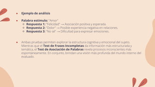 ● Ejemplo de análisis
● Palabra estímulo: "Amor"
🔹 Respuesta 1: "Felicidad" → Asociación positiva y esperada.
🔹 Respuesta 2: "Dolor" → Posible experiencia negativa en relaciones.
🔹 Respuesta 3: "No sé" → Dificultad para expresar emociones.
● Ambas pruebas permiten explorar la estructura cognitiva y emocional del sujeto.
Mientras que el Test de Frases Incompletas da información más estructurada y
temática, el Test de Asociación de Palabras revela procesos inconscientes más
espontáneamente. En conjunto, brindan una visión más profunda del mundo interno del
evaluado.
 