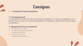 Consignas
● 1. Prueba de Frases Incompletas
📌 Consigna general:
"A continuación, encontrarás una serie de frases incompletas. Tu tarea es completarlas con lo
primero que se te ocurra. No pienses demasiado en la respuesta, responde de manera rápida
y espontánea."
📌 Ejemplos de frases incompletas:
1. Me siento feliz cuando...
2. Lo que más me preocupa es...
3. Cuando era niño/a...
4. Mi mayor temor es...
5. La gente piensa que yo...
 