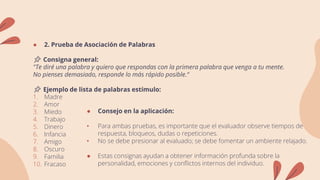 ● 2. Prueba de Asociación de Palabras
📌 Consigna general:
"Te diré una palabra y quiero que respondas con la primera palabra que venga a tu mente.
No pienses demasiado, responde lo más rápido posible.“
📌 Ejemplo de lista de palabras estímulo:
1. Madre
2. Amor
3. Miedo
4. Trabajo
5. Dinero
6. Infancia
7. Amigo
8. Oscuro
9. Familia
10. Fracaso
● Consejo en la aplicación:
• Para ambas pruebas, es importante que el evaluador observe tiempos de
respuesta, bloqueos, dudas o repeticiones.
• No se debe presionar al evaluado; se debe fomentar un ambiente relajado.
● Estas consignas ayudan a obtener información profunda sobre la
personalidad, emociones y conflictos internos del individuo.
 