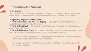 ● Pruebas Proyectivas Asociativas
📌 Definición:
Son pruebas en las que el sujeto responde con la primera palabra, imagen o pensamiento
que le viene a la mente ante un estímulo, reflejando sus asociaciones inconscientes.
📌 Ejemplos de pruebas asociativas:
🔹 Test de Asociación de Palabras de Jung → Se presentan palabras estímulo y se
analiza la respuesta inmediata del sujeto.
🔹 Test de Rorschach → Se muestran manchas de tinta y se interpretan las asociaciones y
percepciones del sujeto.
🔹 Test de Relatos de Fey → Se presentan situaciones específicas y el sujeto debe contar
cómo se sienten los personajes, revelando su propio mundo emocional.
● Las pruebas estructuradas guían la respuesta del sujeto dentro de ciertos parámetros,
facilitando la comparación y análisis de patrones.
● Las pruebas asociativas permiten una exploración más libre y espontánea del mundo
interno del evaluado.
 