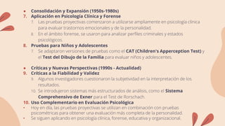 ● Consolidación y Expansión (1950s-1980s)
7. Aplicación en Psicología Clínica y Forense
7. Las pruebas proyectivas comenzaron a utilizarse ampliamente en psicología clínica
para evaluar trastornos emocionales y de la personalidad.
8. En el ámbito forense, se usaron para analizar perfiles criminales y estados
psicológicos.
8. Pruebas para Niños y Adolescentes
7. Se adaptaron versiones de pruebas como el CAT (Children's Apperception Test) y
el Test del Dibujo de la Familia para evaluar niños y adolescentes.
● Críticas y Nuevas Perspectivas (1990s - Actualidad)
9. Críticas a la Fiabilidad y Validez
9. Algunos investigadores cuestionaron la subjetividad en la interpretación de los
resultados.
10. Se introdujeron sistemas más estructurados de análisis, como el Sistema
Comprehensivo de Exner para el Test de Rorschach.
10. Uso Complementario en Evaluación Psicológica
• Hoy en día, las pruebas proyectivas se utilizan en combinación con pruebas
psicométricas para obtener una evaluación más completa de la personalidad.
• Se siguen aplicando en psicología clínica, forense, educativa y organizacional.
 