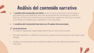 Análisis del contenido narrativo
● El análisis del contenido narrativo en las pruebas proyectivas estructuradas y
asociativas permite identificar patrones de pensamiento, emociones y conflictos
internos. Se enfoca en la forma en que el evaluado organiza su discurso, los temas
recurrentes y los significados implícitos en sus respuestas.
● 1. Análisis del Contenido Narrativo en Pruebas Estructuradas
📌 Características:
• Se analizan respuestas organizadas dentro de un marco estructurado.
• Permiten identificar conflictos emocionales y patrones de pensamiento de manera más
dirigida.
• Facilitan la comparación entre individuos debido a la naturaleza delimitada de los
estímulos.
 