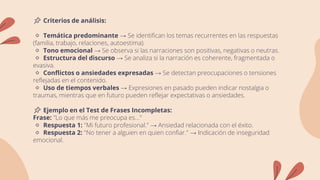 📌 Criterios de análisis:
🔹 Temática predominante → Se identifican los temas recurrentes en las respuestas
(familia, trabajo, relaciones, autoestima).
🔹 Tono emocional → Se observa si las narraciones son positivas, negativas o neutras.
🔹 Estructura del discurso → Se analiza si la narración es coherente, fragmentada o
evasiva.
🔹 Conflictos o ansiedades expresadas → Se detectan preocupaciones o tensiones
reflejadas en el contenido.
🔹 Uso de tiempos verbales → Expresiones en pasado pueden indicar nostalgia o
traumas, mientras que en futuro pueden reflejar expectativas o ansiedades.
📌 Ejemplo en el Test de Frases Incompletas:
Frase: "Lo que más me preocupa es..."
🔹 Respuesta 1: "Mi futuro profesional." → Ansiedad relacionada con el éxito.
🔹 Respuesta 2: "No tener a alguien en quien confiar." → Indicación de inseguridad
emocional.
 