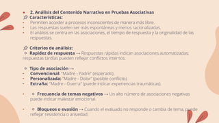 ● 2. Análisis del Contenido Narrativo en Pruebas Asociativas
📌 Características:
• Permiten acceder a procesos inconscientes de manera más libre.
• Las respuestas suelen ser más espontáneas y menos racionalizadas.
• El análisis se centra en las asociaciones, el tiempo de respuesta y la originalidad de las
respuestas.
📌 Criterios de análisis:
🔹 Rapidez de respuesta → Respuestas rápidas indican asociaciones automatizadas;
respuestas tardías pueden reflejar conflictos internos.
🔹 Tipo de asociación →
• Convencional: "Madre - Padre" (esperado).
• Personalizada: "Madre - Dolor" (posible conflicto).
• Extraña: "Madre - Guerra" (puede indicar experiencias traumáticas).
• 🔹 Frecuencia de temas negativos → Un alto número de asociaciones negativas
puede indicar malestar emocional.
• 🔹 Bloqueos o evasión → Cuando el evaluado no responde o cambia de tema, puede
reflejar resistencia o ansiedad.
 
