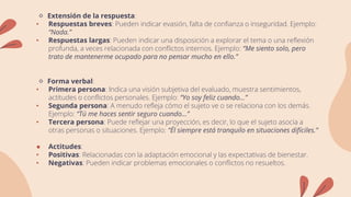 🔹 Extensión de la respuesta:
• Respuestas breves: Pueden indicar evasión, falta de confianza o inseguridad. Ejemplo:
“Nada.”
• Respuestas largas: Pueden indicar una disposición a explorar el tema o una reflexión
profunda, a veces relacionada con conflictos internos. Ejemplo: “Me siento solo, pero
trato de mantenerme ocupado para no pensar mucho en ello.”
🔹 Forma verbal:
• Primera persona: Indica una visión subjetiva del evaluado, muestra sentimientos,
actitudes o conflictos personales. Ejemplo: “Yo soy feliz cuando…”
• Segunda persona: A menudo refleja cómo el sujeto ve o se relaciona con los demás.
Ejemplo: “Tú me haces sentir seguro cuando…”
• Tercera persona: Puede reflejar una proyección, es decir, lo que el sujeto asocia a
otras personas o situaciones. Ejemplo: “Él siempre está tranquilo en situaciones difíciles.”
● Actitudes:
• Positivas: Relacionadas con la adaptación emocional y las expectativas de bienestar.
• Negativas: Pueden indicar problemas emocionales o conflictos no resueltos.
 