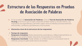 Estructura de las Respuestas en Pruebas
de Asociación de Palabras
● En las pruebas de Asociación de Palabras, como el Test de Asociación de Palabras
de Jung, la forma en que el sujeto responde también revela su mundo interno. Las
respuestas son espontáneas y permiten captar cómo el individuo procesa estímulos
emocionales, conflictos y pensamientos inconscientes.
● Elementos clave de la estructura de las respuestas:
🔹 Tiempo de respuesta:
• Respuesta inmediata: Indica asociaciones automáticas y refleja el pensamiento no
filtrado, lo que podría señalar reacciones emocionales no conscientes.
• Respuesta retardada: Puede señalar un conflicto interno o una evasión ante el
estímulo, ya que el sujeto tarda más en procesarlo.
 