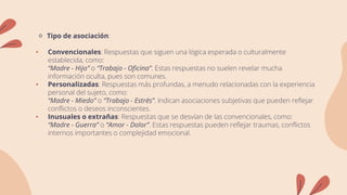 🔹 Tipo de asociación:
• Convencionales: Respuestas que siguen una lógica esperada o culturalmente
establecida, como:
“Madre - Hijo” o “Trabajo - Oficina”. Estas respuestas no suelen revelar mucha
información oculta, pues son comunes.
• Personalizadas: Respuestas más profundas, a menudo relacionadas con la experiencia
personal del sujeto, como:
“Madre - Miedo” o “Trabajo - Estrés”. Indican asociaciones subjetivas que pueden reflejar
conflictos o deseos inconscientes.
• Inusuales o extrañas: Respuestas que se desvían de las convencionales, como:
“Madre - Guerra” o “Amor - Dolor”. Estas respuestas pueden reflejar traumas, conflictos
internos importantes o complejidad emocional.
 
