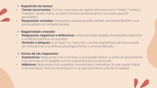 🔹 Repetición de temas:
• Temas recurrentes: Si en las respuestas se repiten términos como "miedo", "tristeza",
"soledad", puede indicar un patrón emocional dominante o una preocupación
persistente.
• Respuestas variadas: Respuestas diversas pueden señalar una mente flexible o una
personalidad con múltiples facetas.
🔹 Negatividad o evasión:
• Respuestas negativas o defensivas: Indican posibles estados de ansiedad, depresión
o conflictos internos no resueltos.
• Omisión o bloqueo: Si el sujeto no responde o cambia rápidamente de tema, puede
ser indicativo de una defensa psicológica frente a un tema delicado.
🔹 Forma de las respuestas:
• Sustantivos: Respuestas más concretas, lo que puede indicar un estilo de pensamiento
más centrado en lo tangible o en los aspectos prácticos de la vida.
• Adjetivos: Respuestas más subjetivas, emocionales o valorativas, lo que puede indicar
una orientación hacia la interpretación o la valoración emocional de la realidad.
 