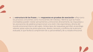 ● La estructura de las frases y las respuestas en pruebas de asociación refleja tanto
los procesos conscientes como inconscientes del individuo. Mientras que las frases
incompletas pueden revelar pensamientos y emociones directamente, las respuestas a
las asociaciones de palabras proporcionan una visión más espontánea y directa del
mundo emocional interno del sujeto. Ambos tipos de respuestas permiten al psicólogo
obtener pistas sobre las preocupaciones, deseos, temores y conflictos de la persona
evaluada, lo que facilita la comprensión de su personalidad y de su estado emocional.
 