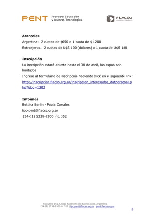 Proyecto Educación
y Nuevas Tecnologías
Aranceles
Argentina: 2 cuotas de $650 o 1 cuota de $ 1200
Extranjeros: 2 cuotas de U$S 100 (dólares) o 1 cuota de U$S 180
Inscripción
La inscripción estará abierta hasta el 30 de abril, los cupos son
limitados
Ingrese al formulario de inscripción haciendo click en el siguiente link:
http://inscripcion.flacso.org.ar/inscripcion_interesados_datpersonal.p
hp?idpo=1302
Informes
Bettina Berlin - Paola Corrales
fpc-pent@flacso.org.ar
(54-11) 5238-9300 int. 352
Ayacucho 555, Ciudad Autónoma de Buenos Aires, Argentina.
(54-11) 5238-9300 int 352 | fpc-pent@flacso.org.ar | pent.flacso.org.ar
5
 