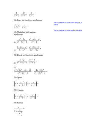 68) Resta las fracciones algebraicas:
http://www.vitutor.com/ab/p/f_e.
html

69) Multiplica las fracciones
algebraicas:

1)

2)
70) Divide las fracciones algebraicas:

1)
2)

71) Opera:

72.) Efectúa:

73) Realiza:

http://www.vitutor.net/1/38.html

 