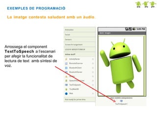 EXEMPLES DE PROGRAMACIÓ
:

La imatge contesta saludant amb un àudio.

Arrossega el component
TextToSpeech a l’escenari
per afegir la funcionalitat de
lectura de text amb síntesi de
voz.

 