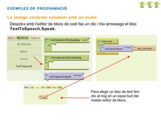 EXEMPLES DE PROGRAMACIÓ
:

La imatge contesta saludant amb un àudio.
Despré s amb l’editor de blocs de codi fas un clic i tria arrossega el bloc
TextToSpeech.Speak.

Para afegir un bloc de text fem
clic al mig en un espai buit del
mateix editor de blocs.

 