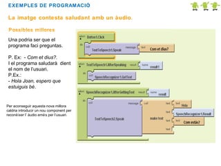 EXEMPLES DE PROGRAMACIÓ
:

La imatge contesta saludant amb un àudio.
Possibles millores
Una podria ser que el
programa faci preguntas.
P. Ex: - Com et dius?.
I el programa saludarà dient
el nom de l’usuari.
P.Ex.:
- Hola Joan, espero que
estuiguis bé.

Per aconseguir aquesta nova millora
caldria introducir un nou component per
reconè ixer l’ àudio emé s per l’usuari.

 