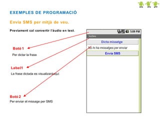 EXEMPLES DE PROGRAMACIÓ
Envia SMS per mitjà de veu.
Previament cal convertir l’àudio en text .

Botó 1
Per dictar la frase.

Label1
La frase dictada es visualizaráaquí .

Botó 2
Per enviar el missage per SMS

 