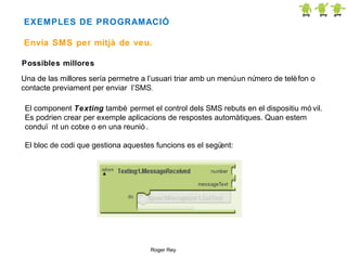 EXEMPLES DE PROGRAMACIÓ
Envia SMS per mitjà de veu.
Possibles millores
Una de las millores sería permetre a l’usuari triar amb un menú un nú
mero de telè fon o
contacte previament per enviar l’SMS.
El component Texting també permet el control dels SMS rebuts en el dispositiu mó vil.
Es podrien crear per exemple aplicacions de respostes automàtiques. Quan estem
conduï nt un cotxe o en una reunió .
El bloc de codi que gestiona aquestes funcions es el segü
ent:

Roger Rey

 