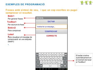 EXEMPLES DE PROGRAMACIÓ
Frases amb síntesi de veu, i que un cop escrites es pugui
comprovar el resultat.
Botó 1
Per generar frases.

TexBox1
Per escriure la frase

Botó n2
Para comprovar

Label
1
Para visualizar el missatge de
comprovació en una etiqueta
(label1)

•.

El teclat s’activa
automàticament en
el moment de tocar
el TextBox1

 