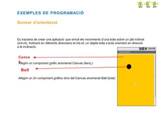EXEMPLES DE PROGRAMACIÓ
Sensor d’orientació

Es tractaria de crear una aplicació que simuli els movimients d’una bola sobre un plà inclinat
(mó vil). Inclinant en diferents direccions el mó vil, un objete bola s’anià orientant en direcció
a la inclinació .

Canva
s
Afegim un component gràfic anomenat Canvas (lienç ).

Ball
Afegim un 2n component gràfico dins del Canvas anomenat Ball (bola)

 