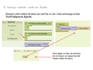 L imatge saluda amb un Àudio.
Despré s amb l’editor de blocs de codi fas un clic i trias arrossega el bloc
TextToSpeech.Speak.

Para afegir un bloc de text fem
clic al mig en un espai buit del
mateix editor de blocs.

 