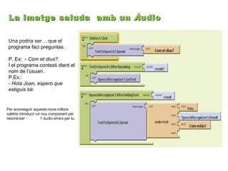 La imatge saluda amb un À udio .
Una podria ser… que el
programa faci preguntas.
P. Ex: - Com et dius?.
I el programa contesti dient el
nom de l’usuari.
P.Ex.:
- Hola Joan, espero que
estiguis bé.

Per aconseguir aquesta nova millora
caldria introducir un nou component per
reconè ixer
l’ àudio emé s per tu.

 