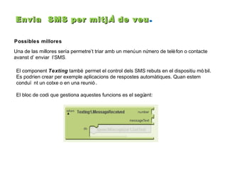 Envia SMS per mitj À de veu .
Possibles millores
Una de las millores sería permetre’t triar amb un menú un nú
mero de telè fon o contacte
avanst d’ enviar l’SMS.
El component Texting també permet el control dels SMS rebuts en el dispositiu mò bil.
Es podrien crear per exemple aplicacions de respostes automàtiques. Quan estem
conduï nt un cotxe o en una reunió .
El bloc de codi que gestiona aquestes funcions es el segü
ent:

 