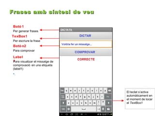 Frases amb síntesi de veu
Botó 1
Per generar frases.

TexBox1
Per escriure la frase

Botó n2
Para comprovar

Label
1
Para visualizar el missatge de
comprovació en una etiqueta
(label1)

•.

El teclat s’activa
automàticament en
el moment de tocar
el TextBox1

 