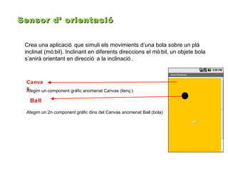 Sensor d’ orientació
Crea una aplicació que simuli els movimients d’una bola sobre un plà
inclinat (mò bil). Inclinant en diferents direccions el mò bil, un objete bola
s’anirà orientant en direcció a la inclinació .

Canva
s
Afegim un component gràfic anomenat Canvas (lienç ).

Ball
Afegim un 2n component gràfic dins del Canvas anomenat Ball (bola)

 