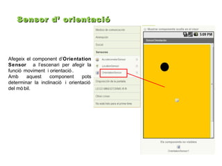 Sensor d’ orientació

Afegeix el component d’Orientation
Sensor a l’escenari per afegir la
funció moviment i orientació .
Amb
aquest
component
pots
determinar la inclinació i orientació
del mò bil.

 