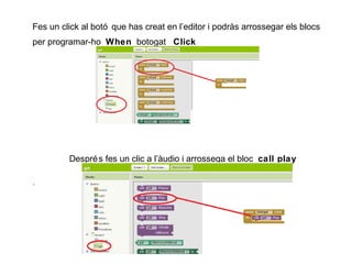 Fes un click al botó que has creat en l’editor i podràs arrossegar els blocs
per programar-ho When botogat Click

Despré s fes un clic a l’àudio i arrossega el bloc call play
.

 