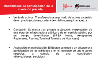 Modalidades de participación de la
         inversión privada:

      Venta de activos: Transferencia a un privado de activos a cambio
       de un precio (acciones, cartera de créditos, maquinaria, etc.).


      Concesión: Se otorga a un privado la ejecución y explotación de
       una obra de infraestructura pública o de un servicio público por
       un   tiempo     determinado     (IIRSA     Norte,   Aeropuertos
       Regionales, Puertos, Terminal Terrestre de Huancayo)


      Asociación en participación: El Estado concede a un privado una
       participación en las utilidades o en el resultado de uno o varios
       negocios,       a      cambio       de      una      contribución
       (dinero, bienes, servicios).
 