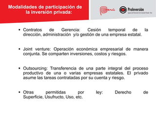 Modalidades de participación de
       la inversión privada:


     Contratos    de     Gerencia:    Cesión     temporal   de     la
      dirección, administración y/o gestión de una empresa estatal.


     Joint venture: Operación económica empresarial de manera
      conjunta. Se comparten inversiones, costos y riesgos.


     Outsourcing: Transferencia de una parte integral del proceso
      productivo de una o varias empresas estatales. El privado
      asume las tareas contratadas por su cuenta y riesgo.


     Otras       permitidas       por     ley:      Derecho       de
      Superficie, Usufructo, Uso, etc.
 