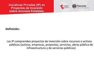 Iniciativas Privadas (IP) en
    Proyectos de Inversión
   sobre recursos Estatales:




Definición:


Las IP comprenden proyectos de inversión sobre recursos o activos
  públicos (activos, empresas, proyectos, servicios, obras pública de
                infraestructura y de servicios públicos)
 