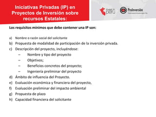 Iniciativas Privadas (IP) en
 Proyectos de Inversión sobre
      recursos Estatales:
Los requisitos mínimos que debe contener una IP son:

a) Nombre o razón social del solicitante
b) Propuesta de modalidad de participación de la inversión privada.
c) Descripción del proyecto, incluyéndose:
     –    Nombre y tipo del proyecto
     –    Objetivos;
     –    Beneficios concretos del proyecto;
     –    Ingeniería preliminar del proyecto
d) Ámbito de influencia del Proyecto.
e) Evaluación económica y financiera del proyecto,
f) Evaluación preliminar del impacto ambiental
g) Propuesta de plazo
h) Capacidad financiera del solicitante
 