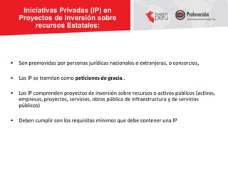 Iniciativas Privadas (IP) en
    Proyectos de Inversión sobre
         recursos Estatales:




•   Son promovidas por personas jurídicas nacionales o extranjeras, o consorcios,

•   Las IP se tramitan como peticiones de gracia..

•   Las IP comprenden proyectos de inversión sobre recursos o activos públicos (activos,
    empresas, proyectos, servicios, obras pública de infraestructura y de servicios
    públicos)

•   Deben cumplir con los requisitos mínimos que debe contener una IP
 