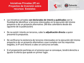 Iniciativas Privadas (IP) en
     Proyectos de Inversión sobre
          recursos Estatales:



• Las iniciativas privadas son declaradas de interés y publicadas con la
  finalidad de identificar a terceros interesados en la ejecución del mismo
  proyecto o de un proyecto alternativo. (90 días calendario desde día
  siguiente de la publicación)

• De no existir interés en terceros, cabe la adjudicación directa a quien
  presentó la propuesta.

• De verificarse la existencia de terceros interesados en la ejecución del mismo
  proyecto o de un proyecto alternativo y que cumplan con los requisitos
  exigidos, la IP será llevará a cabo un concurso cerrado.

• Si el proponente participa en el proceso que se convoque, tendrá derecho a
  igualar la oferta que quede en primer lugar.
 