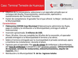 Caso: Terminal Terrestre de Huancayo

  Objetivo de la convocatoria: seleccionar a un operador privado que se
    encargue del diseño, financiamiento, construcción, operación y
    mantenimiento del Terminal Terrestre
  Factor de competencia: El ganador fue el que ofreció la Mejor retribución a
    la Municipalidad.
 Características:
  Fideicomiso COFIDE-Caja Municipal (Fideicomisario administra los flujos,
    paga el crédito y la retribución a la Municipalidad y entrega el saldo al
    inversionista)
  Inversión aproximada: 3 millones de USD.
  Plazo: 20 años. Una vez cumplido los 20 años de la concesión, el operador
    privado entregará a la Municipalidad el terreno y las obras.
  Sobre el terreno entregado por la municipalidad el privado construyó, opera
    y mantiene las instalaciones durante el plazo.
  Ingresos para el operador: Por uso de rampa de embarque y desembarque,
    por tasa de embarque a pasajeros y por servicios conexos (almacenamiento
    de equipaje, servicio de restaurantes, telecomunicaciones, alquiler de
    espacios, etc.)
  Retribución a la Municipalidad: % de los ingresos totales
 
