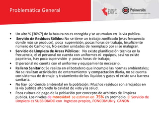 Problemática General



•   Un alto % (30%?) de la basura no es recogida y se acumulan en la vía publica.
•    Servicio de Residuos Sólidos: No se tiene un trabajo zonificado (mas frecuencia
    donde más se produce), poca supervisión, pocas horas de trabajo, Insuficiente
    número de Camiones, No existen unidades de reemplazo por si se malogran.
•   Servicio de Limpieza de Areas Públicas: No existe planificación técnica en la
    frecuencia, el el personal no cuenta con uniformes ni equipos, casi no existe
    papeleras, hay poca supervisión y pocas horas de trabajo;
•   El personal no cuenta con el uniforme y equipamiento necesario.
•   Relleno Sanitario: Se realiza en el botadero que incumple las normas ambientales;
    No se realizan actividades de enterramiento y compactación diaria, no se cuenta
    con sistemas de drenaje y tratamiento de los líquidos y gases ni existe una barrera
    sanitaria.
•   No hay conciencia ambiental en la población: Muchos residuos son arrojados en
    la vía pública alterando la calidad de vida y la salud.
•   Poca cultura de pago de la población por concepto de arbitrios de limpieza
    publica. Los niveles de morosidad se estiman en 75% en promedio. El Servicio de
    Limpieza es SUBSIDIADO con Ingresos propios, FONCOMUN y CANON
 