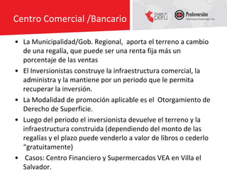 Centro Comercial /Bancario

• La Municipalidad/Gob. Regional, aporta el terreno a cambio
  de una regalía, que puede ser una renta fija más un
  porcentaje de las ventas
• El Inversionistas construye la infraestructura comercial, la
  administra y la mantiene por un periodo que le permita
  recuperar la inversión.
• La Modalidad de promoción aplicable es el Otorgamiento de
  Derecho de Superficie.
• Luego del periodo el inversionista devuelve el terreno y la
  infraestructura construida (dependiendo del monto de las
  regalías y el plazo puede venderlo a valor de libros o cederlo
  “gratuitamente)
• Casos: Centro Financiero y Supermercados VEA en Villa el
  Salvador.
 