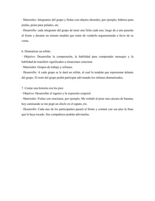 · Materiales: Integrantes del grupo y fichas con objetos absurdos, por ejemplo, baberos para
jirafas, peine para pelados, etc.
· Desarrollo: cada integrante del grupo de tener una ficha cada uno, luego de a uno pasarán
al frente y durante un minuto tendrán que tratar de venderlo argumentando a favor de su
venta.


6. Dramatizar un refrán:
· Objetivo: Desarrollar la comprensión, la habilidad para comprender mensajes y la
habilidad de transferir significados a situaciones concretas
· Materiales: Grupos de trabajo y refranes.
· Desarrollo: A cada grupo se le dará un refrán, al cual lo tendrán que representar delante
del grupo. El resto del grupo podrá participar adivinando los refranes dramatizados.


7. Contar una historia con los pies:
· Objetivo: Desarrollar el ingenio y la expresión corporal.
· Materiales: Fichas con oraciones, por ejemplo, Me resbalé al pisar una cáscara de banana;
hoy caminando se me pegó un chicle en el zapato, etc.
· Desarrollo: Cada uno de los participantes pasará al frente y contará con sus pies la frase
que le haya tocado. Sus compañeros podrán adivinarlas.
 