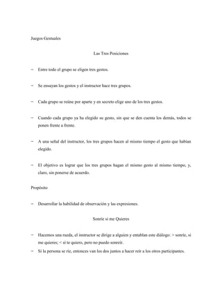 Juegos Gestuales


                                    Las Tres Posiciones


   Entre todo el grupo se eligen tres gestos.


   Se ensayan los gestos y el instructor hace tres grupos.


   Cada grupo se reúne por aparte y en secreto elige uno de los tres gestos.


   Cuando cada grupo ya ha elegido su gesto, sin que se den cuenta los demás, todos se
   ponen frente a frente.


   A una señal del instructor, los tres grupos hacen al mismo tiempo el gesto que habían
   elegido.


   El objetivo es lograr que los tres grupos hagan el mismo gesto al mismo tiempo, y,
   claro, sin ponerse de acuerdo.


Propósito


   Desarrollar la habilidad de observación y las expresiones.


                                    Sonríe si me Quieres


   Hacemos una rueda, el instructor se dirige a alguien y entablan este diálogo: > sonríe, si
   me quieres; < sí te quiero, pero no puedo sonreír.
   Si la persona se ríe, entonces van los dos juntos a hacer reír a los otros participantes.
 
