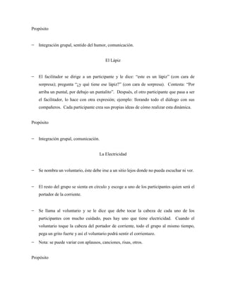 Propósito


   Integración grupal, sentido del humor, comunicación.


                                          El Lápiz


   El facilitador se dirige a un participante y le dice: “este es un lápiz” (con cara de
   sorpresa); pregunta “¿y qué tiene ese lápiz?” (con cara de sorpresa). Contesta: “Por
   arriba un puntal, por debajo un puntalito”. Después, el otro participante que pasa a ser
   el facilitador, lo hace con otra expresión; ejemplo: llorando todo el diálogo con sus
   compañeros. Cada participante crea sus propias ideas de cómo realizar esta dinámica.


Propósito


   Integración grupal, comunicación.


                                      La Electricidad


   Se nombra un voluntario, éste debe irse a un sitio lejos donde no pueda escuchar ni ver.


   El resto del grupo se sienta en círculo y escoge a uno de los participantes quien será el
   portador de la corriente.


   Se llama al voluntario y se le dice que debe tocar la cabeza de cada uno de los
   participantes con mucho cuidado, pues hay uno que tiene electricidad. Cuando el
   voluntario toque la cabeza del portador de corriente, todo el grupo al mismo tiempo,
   pega un grito fuerte y así el voluntario podrá sentir el corrientazo.
   Nota: se puede variar con aplausos, canciones, risas, otros.


Propósito
 