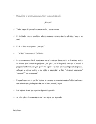 Para disipar la tensión, cansancio, tener un espacio de ocio.


                                             ¿Un qué?


   Todos los participantes hacen una rueda y nos sentamos.


   El facilitador entrega un objeto a la persona que está a su derecha y le dice: “esto es un
   lápiz”.


   El de la derecha pregunta: “¿un qué?”.


    “Un lápiz” le contesta el facilitador.


   La persona que recibe el objeto a su vez se lo entrega al que está a su derecha y le dice
   lo mismo, pero cuando le pregunta “¿un qué?”, no le responde sino que le vuelve a
   preguntar al facilitador “¿un qué?” “un lápiz” – le dice– entonces le pasa la respuesta.
   A la vez, le entrega un tirro al que está a su izquierda y le dice: “esto es un sacapuntas”
   “¿un qué?” “un sacapuntas”.


   Llega el momento en que los objetos se cruzan y se crea una gran confusión ¡nadie sabe
   que cosa es qué! ¡no importa! De eso se trata, de reír y jugar.


   Los objetos tienen que regresar al punto de partida.


   Al principio podemos ensayar con cada objeto por separado.




Propósito
 