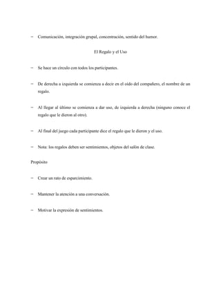 Comunicación, integración grupal, concentración, sentido del humor.


                                     El Regalo y el Uso


   Se hace un círculo con todos los participantes.


   De derecha a izquierda se comienza a decir en el oído del compañero, el nombre de un
   regalo.


   Al llegar al último se comienza a dar uso, de izquierda a derecha (ninguno conoce el
   regalo que le dieron al otro).


   Al final del juego cada participante dice el regalo que le dieron y el uso.


   Nota: los regalos deben ser sentimientos, objetos del salón de clase.


Propósito


   Crear un rato de esparcimiento.


   Mantener la atención a una conversación.


   Motivar la expresión de sentimientos.
 