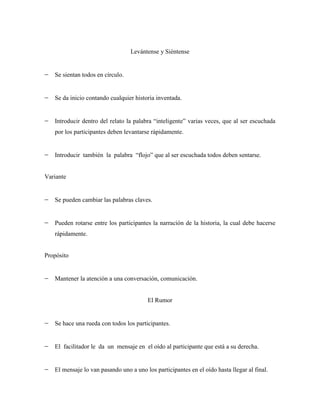 Levántense y Siéntense


   Se sientan todos en círculo.


   Se da inicio contando cualquier historia inventada.


   Introducir dentro del relato la palabra “inteligente” varias veces, que al ser escuchada
   por los participantes deben levantarse rápidamente.


   Introducir también la palabra “flojo” que al ser escuchada todos deben sentarse.


Variante


   Se pueden cambiar las palabras claves.


   Pueden rotarse entre los participantes la narración de la historia, la cual debe hacerse
   rápidamente.


Propósito


   Mantener la atención a una conversación, comunicación.


                                        El Rumor


   Se hace una rueda con todos los participantes.


   El facilitador le da un mensaje en el oído al participante que está a su derecha.


   El mensaje lo van pasando uno a uno los participantes en el oído hasta llegar al final.
 