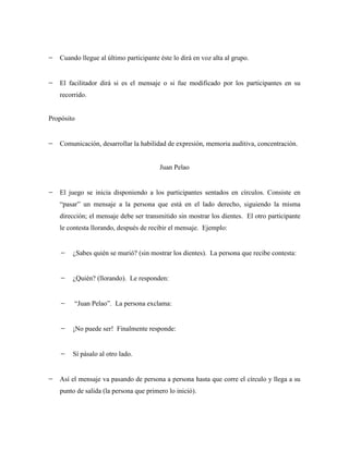 Cuando llegue al último participante éste lo dirá en voz alta al grupo.


   El facilitador dirá si es el mensaje o si fue modificado por los participantes en su
   recorrido.


Propósito


   Comunicación, desarrollar la habilidad de expresión, memoria auditiva, concentración.


                                        Juan Pelao


   El juego se inicia disponiendo a los participantes sentados en círculos. Consiste en
   “pasar” un mensaje a la persona que está en el lado derecho, siguiendo la misma
   dirección; el mensaje debe ser transmitido sin mostrar los dientes. El otro participante
   le contesta llorando, después de recibir el mensaje. Ejemplo:


        ¿Sabes quién se murió? (sin mostrar los dientes). La persona que recibe contesta:


        ¿Quién? (llorando). Le responden:


        “Juan Pelao”. La persona exclama:


        ¡No puede ser! Finalmente responde:


        Sí pásalo al otro lado.


   Así el mensaje va pasando de persona a persona hasta que corre el círculo y llega a su
   punto de salida (la persona que primero lo inició).
 