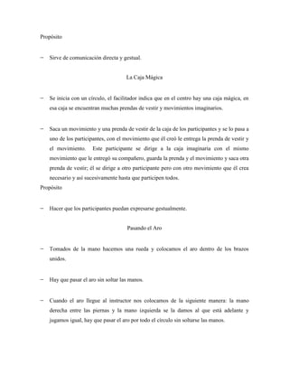 Propósito


   Sirve de comunicación directa y gestual.


                                     La Caja Mágica


   Se inicia con un círculo, el facilitador indica que en el centro hay una caja mágica, en
   esa caja se encuentran muchas prendas de vestir y movimientos imaginarios.


   Saca un movimiento y una prenda de vestir de la caja de los participantes y se lo pasa a
   uno de los participantes, con el movimiento que él creó le entrega la prenda de vestir y
   el movimiento.     Este participante se dirige a la caja imaginaria con el mismo
   movimiento que le entregó su compañero, guarda la prenda y el movimiento y saca otra
   prenda de vestir; él se dirige a otro participante pero con otro movimiento que él crea
   necesario y así sucesivamente hasta que participen todos.
Propósito


   Hacer que los participantes puedan expresarse gestualmente.


                                     Pasando el Aro


   Tomados de la mano hacemos una rueda y colocamos el aro dentro de los brazos
   unidos.


   Hay que pasar el aro sin soltar las manos.


   Cuando el aro llegue al instructor nos colocamos de la siguiente manera: la mano
   derecha entre las piernas y la mano izquierda se la damos al que está adelante y
   jugamos igual, hay que pasar el aro por todo el círculo sin soltarse las manos.
 