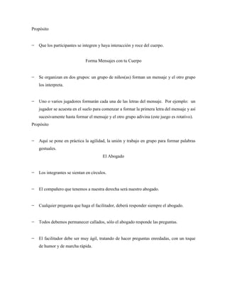Propósito


   Que los participantes se integren y haya interacción y roce del cuerpo.


                             Forma Mensajes con tu Cuerpo


   Se organizan en dos grupos: un grupo de niños(as) forman un mensaje y el otro grupo
   los interpreta.


   Uno o varios jugadores formarán cada una de las letras del mensaje. Por ejemplo: un
   jugador se acuesta en el suelo para comenzar a formar la primera letra del mensaje y así
   sucesivamente hasta formar el mensaje y el otro grupo adivina (este juego es rotativo).
Propósito


   Aquí se pone en práctica la agilidad, la unión y trabajo en grupo para formar palabras
   gestuales.
                                       El Abogado


   Los integrantes se sientan en círculos.


   El compañero que tenemos a nuestra derecha será nuestro abogado.


   Cualquier pregunta que haga el facilitador, deberá responder siempre el abogado.


   Todos debemos permanecer callados, sólo el abogado responde las preguntas.


   El facilitador debe ser muy ágil, tratando de hacer preguntas enredadas, con un toque
   de humor y de marcha rápida.
 