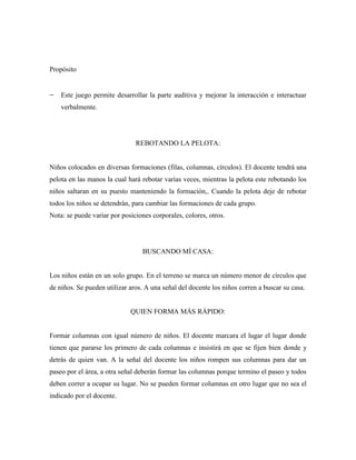 Propósito


    Este juego permite desarrollar la parte auditiva y mejorar la interacción e interactuar
    verbalmente.




                               REBOTANDO LA PELOTA:


Niños colocados en diversas formaciones (filas, columnas, círculos). El docente tendrá una
pelota en las manos la cual hará rebotar varias veces, mientras la pelota este rebotando los
niños saltaran en su puesto manteniendo la formación,. Cuando la pelota deje de rebotar
todos los niños se detendrán, para cambiar las formaciones de cada grupo.
Nota: se puede variar por posiciones corporales, colores, otros.




                                 BUSCANDO MÍ CASA:


Los niños están en un solo grupo. En el terreno se marca un número menor de círculos que
de niños. Se pueden utilizar aros. A una señal del docente los niños corren a buscar su casa.


                             QUIEN FORMA MÁS RÁPIDO:


Formar columnas con igual número de niños. El docente marcara el lugar el lugar donde
tienen que pararse los primero de cada columnas e insistirá en que se fijen bien donde y
detrás de quien van. A la señal del docente los niños rompen sus columnas para dar un
paseo por el área, a otra señal deberán formar las columnas porque termino el paseo y todos
deben correr a ocupar su lugar. No se pueden formar columnas en otro lugar que no sea el
indicado por el docente.
 