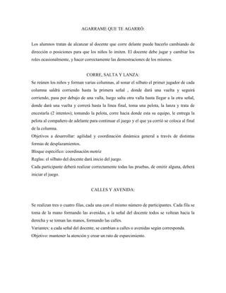 AGARRAME QUE TE AGARRÓ:


Los alumnos tratan de alcanzar al docente que corre delante puede hacerlo cambiando de
dirección o posiciones para que los niños lo imiten. El docente debe jugar y cambiar los
roles ocasionalmente, y hacer correctamente las demostraciones de los mismos.


                                CORRE, SALTA Y LANZA:
Se reúnen los niños y forman varias columnas, al sonar el silbato el primer jugador de cada
columna saldrá corriendo hasta la primera señal , donde dará una vuelta y seguirá
corriendo, pasa por debajo de una valla, luego salta otra valla hasta llegar a la otra señal,
donde dará una vuelta y correrá hasta la línea final, toma una pelota, la lanza y trata de
encestarla (2 intentos); tomando la pelota, corre hacia donde esta su equipo, le entrega la
pelota al compañero de adelante para continuar el juego y el que ya corrió se coloca al final
de la columna.
Objetivos a desarrollar: agilidad y coordinación dinámica general a través de distintas
formas de desplazamientos.
Bloque especifico: coordinación motriz
Reglas: el silbato del docente dará inicio del juego.
Cada participante deberá realizar correctamente todas las pruebas, de omitir alguna, deberá
iniciar el juego.


                                   CALLES Y AVENIDA:


Se realizan tres o cuatro filas, cada una con el mismo número de participantes. Cada fila se
toma de la mano formando las avenidas, a la señal del docente todos se voltean hacia la
derecha y se toman las manos, formando las calles.
Variantes: a cada señal del docente, se cambian a calles o avenidas según corresponda.
Objetivo: mantener la atención y crear un rato de esparcimiento.
 